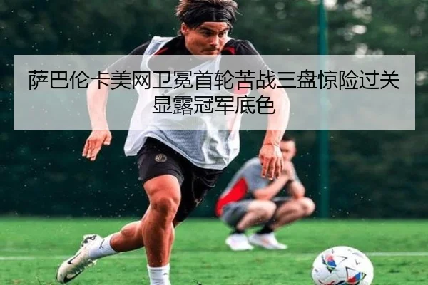 萨巴伦卡美网卫冕首轮苦战三盘惊险过关显露冠军底色